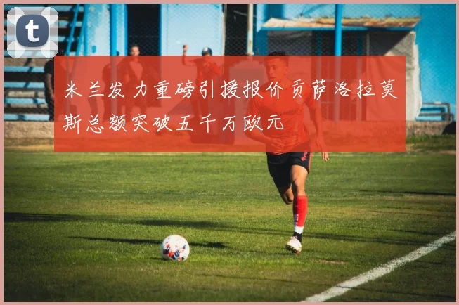 米兰发力重磅引援报价贡萨洛拉莫斯总额突破五千万欧元