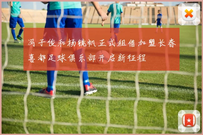 冯子俊和杨镜帆正式租借加盟长春喜都足球俱乐部开启新征程