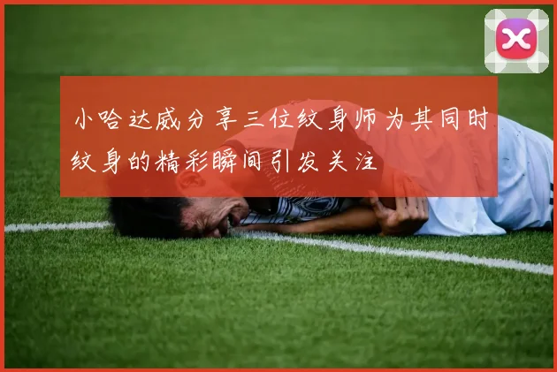 小哈达威分享三位纹身师为其同时纹身的精彩瞬间引发关注