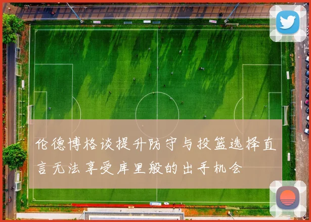 伦德博格谈提升防守与投篮选择直言无法享受库里般的出手机会
