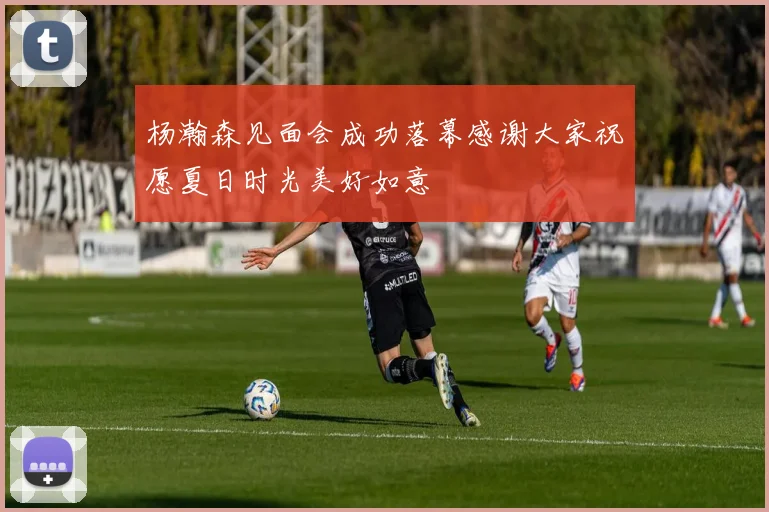 杨瀚森见面会成功落幕感谢大家祝愿夏日时光美好如意