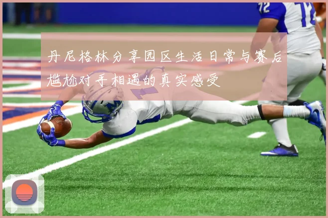丹尼格林分享园区生活日常与赛后尴尬对手相遇的真实感受