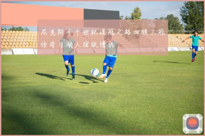 尼克斯半个世纪追冠之路回顾三冠传奇与湖人宿敌情仇