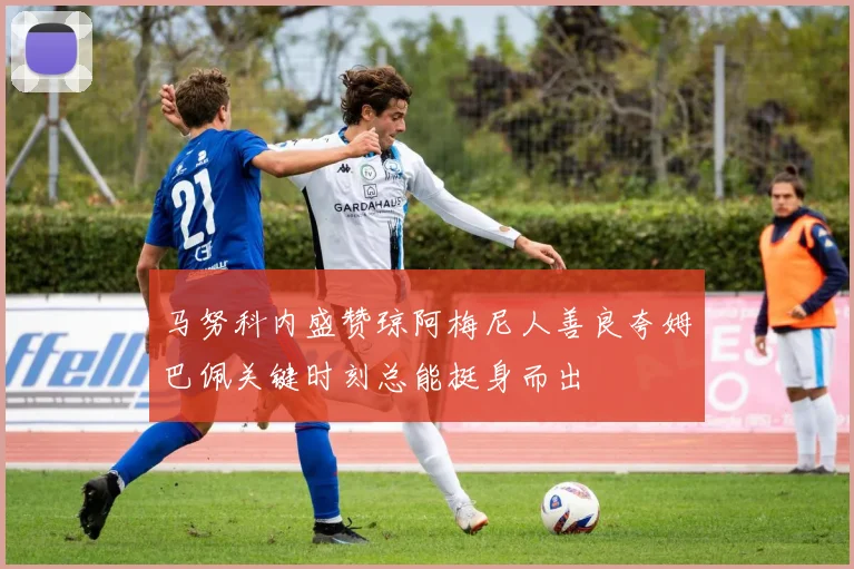 马努科内盛赞琼阿梅尼人善良夸姆巴佩关键时刻总能挺身而出
