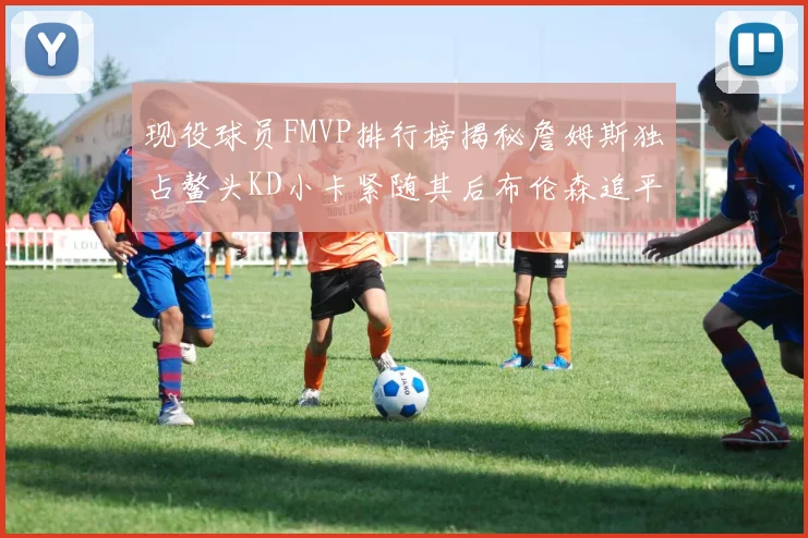 现役球员FMVP排行榜揭秘詹姆斯独占鳌头KD小卡紧随其后布伦森追平库里约基奇等