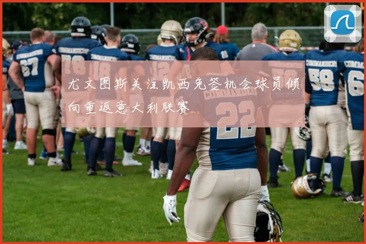尤文图斯关注凯西免签机会球员倾向重返意大利联赛