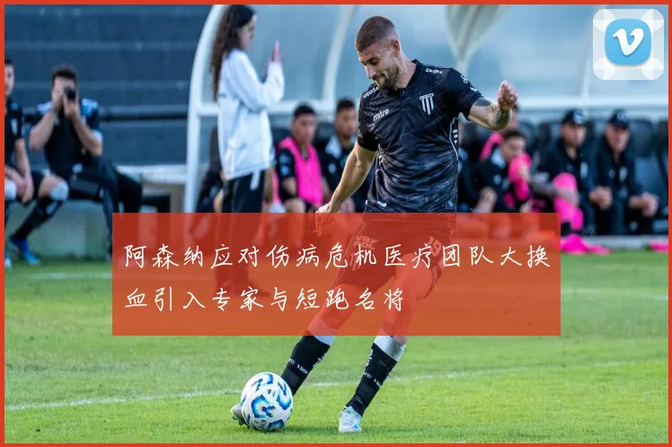 阿森纳应对伤病危机医疗团队大换血引入专家与短跑名将
