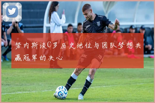 努内斯谈C罗历史地位与团队梦想共赢冠军的决心