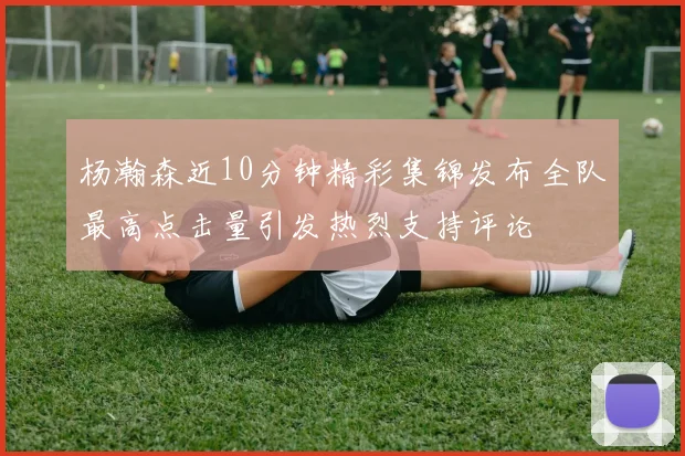 杨瀚森近10分钟精彩集锦发布全队最高点击量引发热烈支持评论