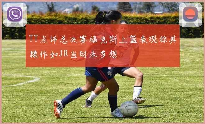 TT点评总决赛福克斯上篮表现称其操作如JR当时未多想