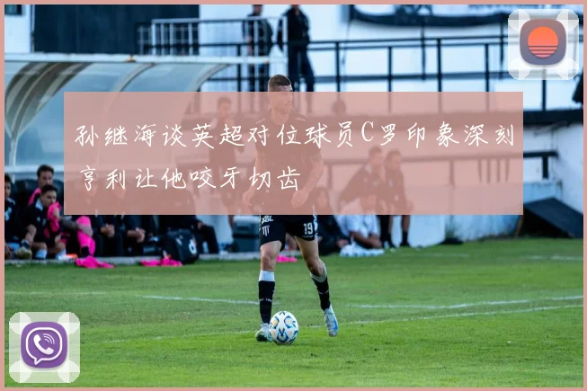 孙继海谈英超对位球员C罗印象深刻亨利让他咬牙切齿