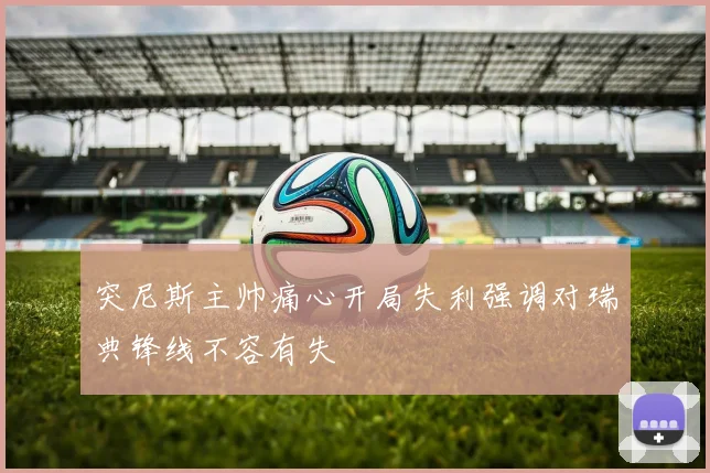 突尼斯主帅痛心开局失利强调对瑞典锋线不容有失