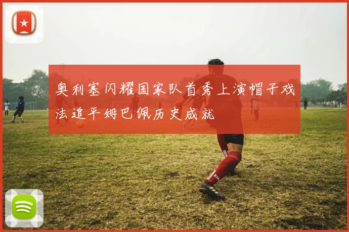 奥利塞闪耀国家队首秀上演帽子戏法追平姆巴佩历史成就