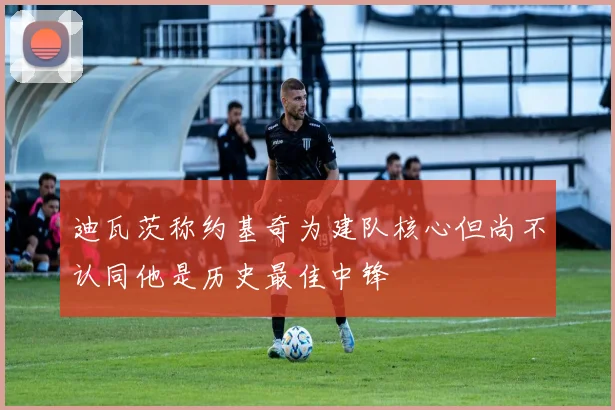 迪瓦茨称约基奇为建队核心但尚不认同他是历史最佳中锋