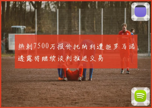 热刺7500万报价托纳利遭拒罗马诺透露将继续谈判推进交易